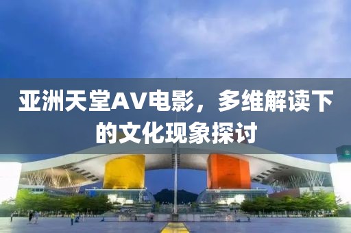 亚洲天堂AV电影，多维解读下的文化现象探讨