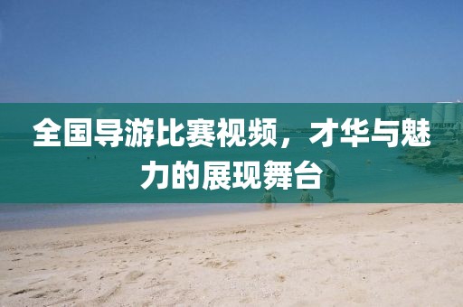 全国导游比赛视频，才华与魅力的展现舞台