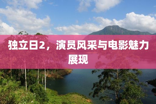 独立日2，演员风采与电影魅力展现