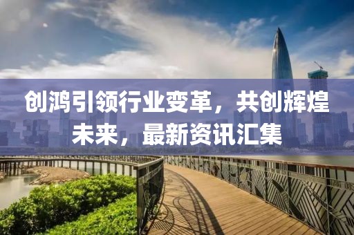 创鸿引领行业变革，共创辉煌未来，最新资讯汇集