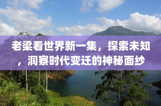 老梁看世界新一集，探索未知，洞察时代变迁的神秘面纱