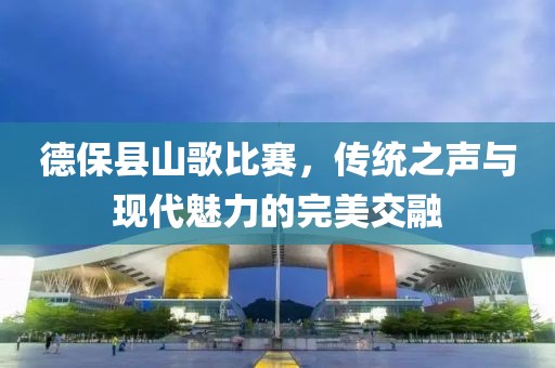 德保县山歌比赛，传统之声与现代魅力的完美交融