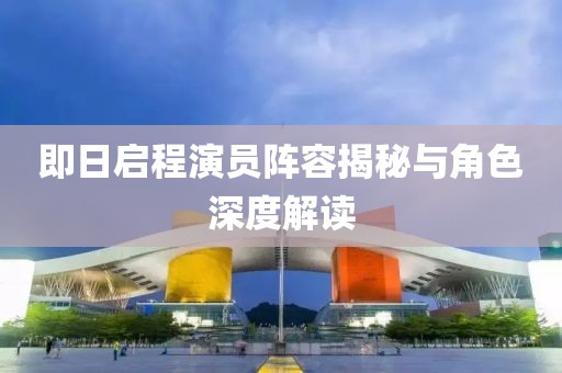 即日启程演员阵容揭秘与角色深度解读
