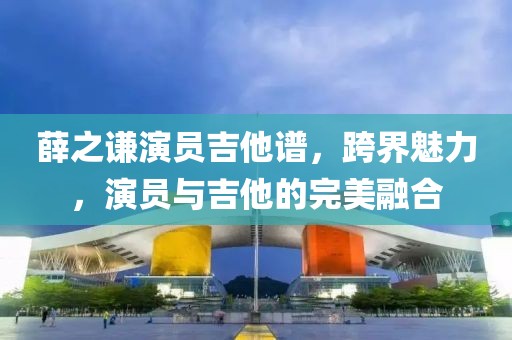 薛之谦演员吉他谱，跨界魅力，演员与吉他的完美融合