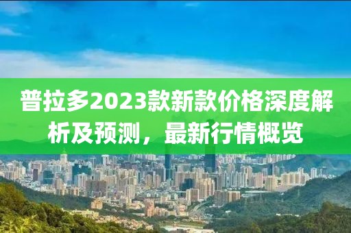 普拉多2023款新款价格深度解析及预测，最新行情概览