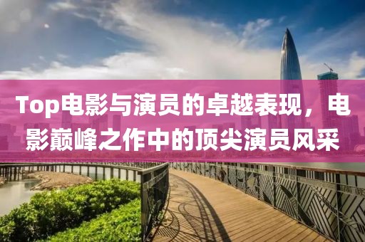 Top电影与演员的卓越表现，电影巅峰之作中的顶尖演员风采