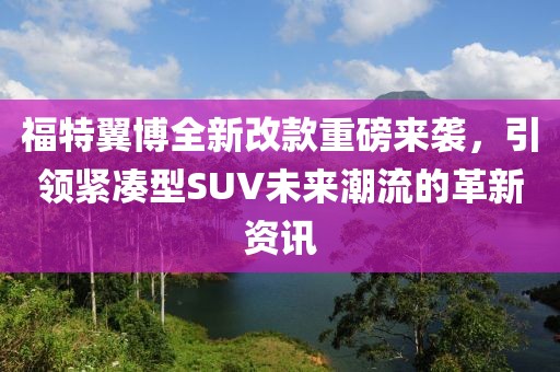 福特翼博全新改款重磅来袭，引领紧凑型SUV未来潮流的革新资讯