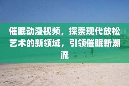 催眠动漫视频，探索现代放松艺术的新领域，引领催眠新潮流