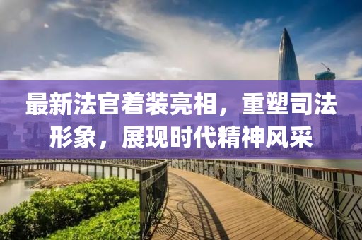 最新法官着装亮相，重塑司法形象，展现时代精神风采