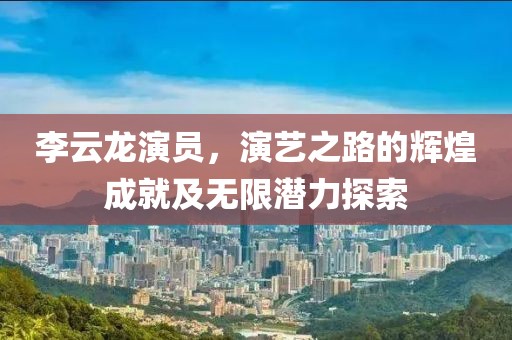 李云龙演员，演艺之路的辉煌成就及无限潜力探索
