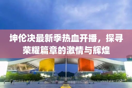 坤伦决最新季热血开播，探寻荣耀篇章的激情与辉煌