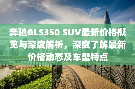奔驰GLS350 SUV最新价格概览与深度解析，深度了解最新价格动态及车型特点