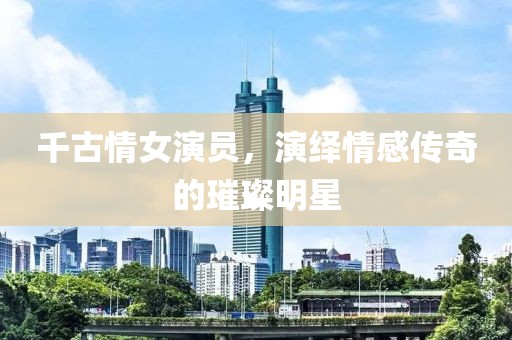千古情女演员，演绎情感传奇的璀璨明星