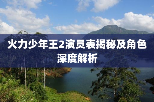 火力少年王2演员表揭秘及角色深度解析