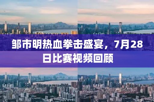 邹市明热血拳击盛宴，7月28日比赛视频回顾