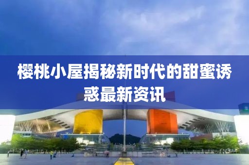 樱桃小屋揭秘新时代的甜蜜诱惑最新资讯