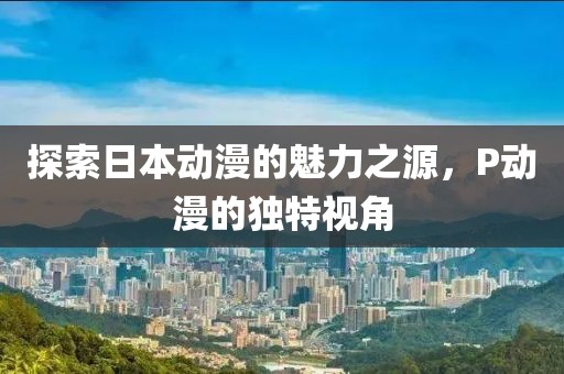 探索日本动漫的魅力之源，P动漫的独特视角