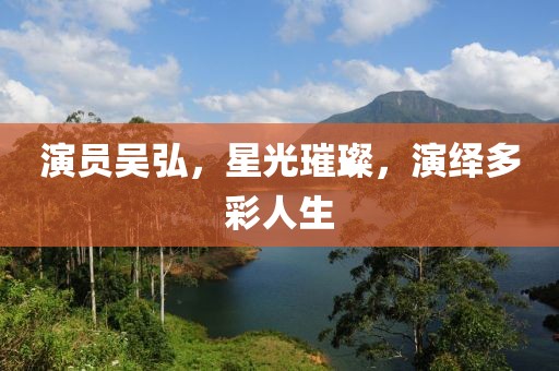 演员吴弘，星光璀璨，演绎多彩人生