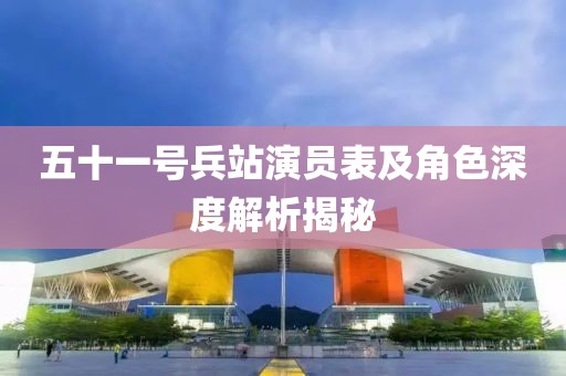 五十一号兵站演员表及角色深度解析揭秘