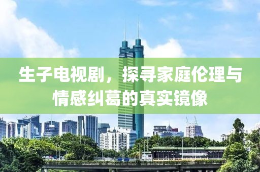 生子电视剧，探寻家庭伦理与情感纠葛的真实镜像