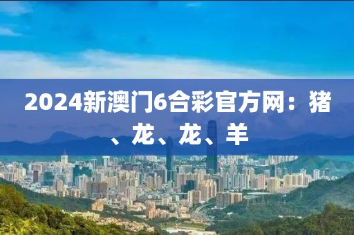 2024新澳门6合彩官方网：猪、龙、龙、羊