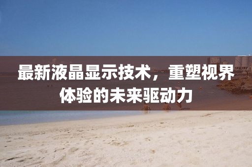 最新液晶显示技术，重塑视界体验的未来驱动力