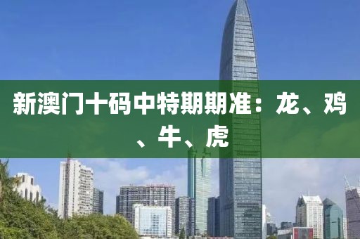 新澳门十码中特期期准：龙、鸡、牛、虎