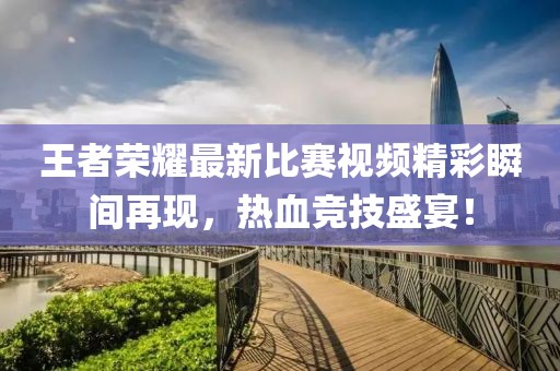 王者荣耀最新比赛视频精彩瞬间再现，热血竞技盛宴！