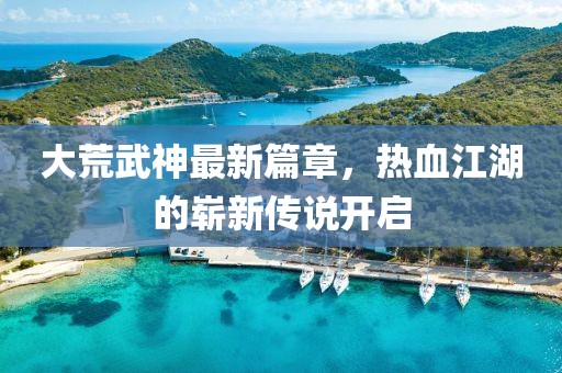 大荒武神最新篇章，热血江湖的崭新传说开启
