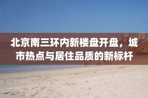 北京南三环内新楼盘开盘，城市热点与居住品质的新标杆