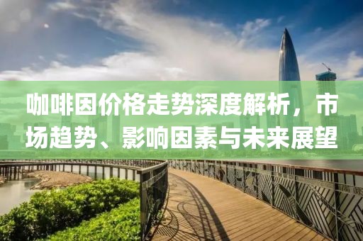 咖啡因价格走势深度解析，市场趋势、影响因素与未来展望
