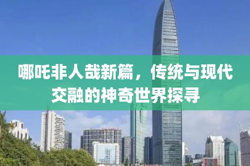 哪吒非人哉新篇，传统与现代交融的神奇世界探寻