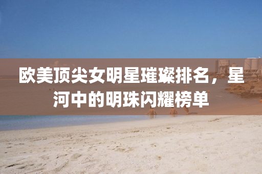 欧美顶尖女明星璀璨排名，星河中的明珠闪耀榜单