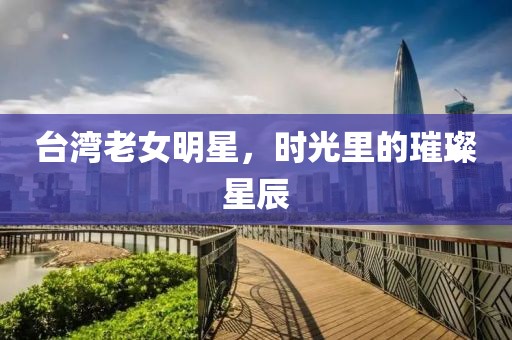 台湾老女明星，时光里的璀璨星辰