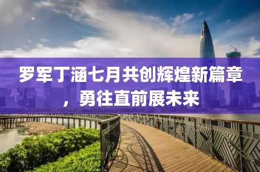 罗军丁涵七月共创辉煌新篇章，勇往直前展未来