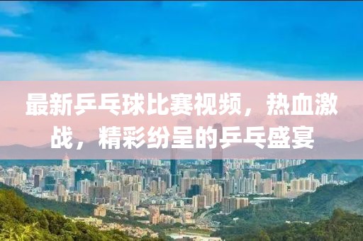 最新乒乓球比赛视频，热血激战，精彩纷呈的乒乓盛宴