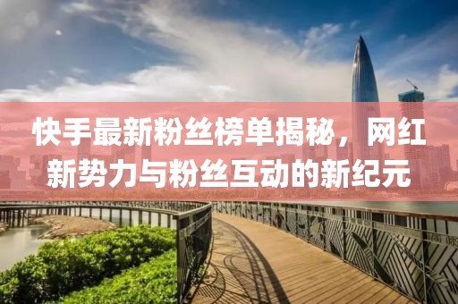 快手最新粉丝榜单揭秘，网红新势力与粉丝互动的新纪元