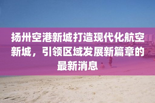扬卅空港新城打造现代化航空新城，引领区域发展新篇章的最新消息