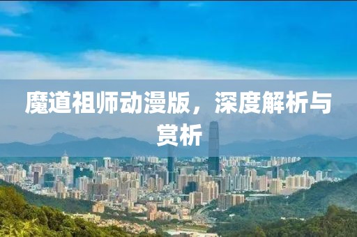魔道祖师动漫版，深度解析与赏析