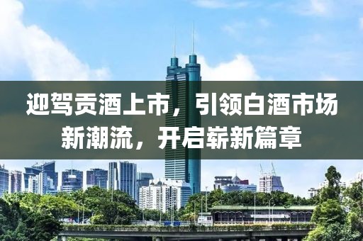 迎驾贡酒上市，引领白酒市场新潮流，开启崭新篇章