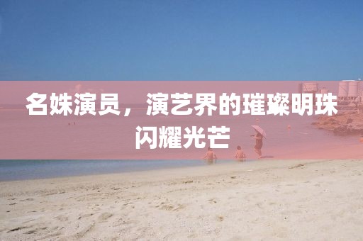 名姝演员，演艺界的璀璨明珠闪耀光芒
