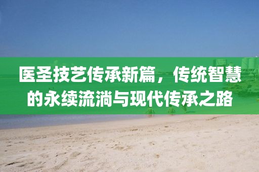 医圣技艺传承新篇，传统智慧的永续流淌与现代传承之路