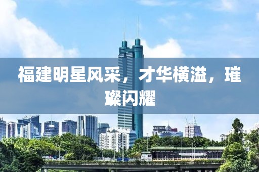 福建明星风采，才华横溢，璀璨闪耀