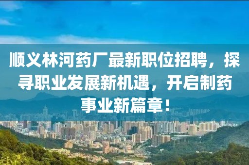 顺义林河药厂最新职位招聘，探寻职业发展新机遇，开启制药事业新篇章！