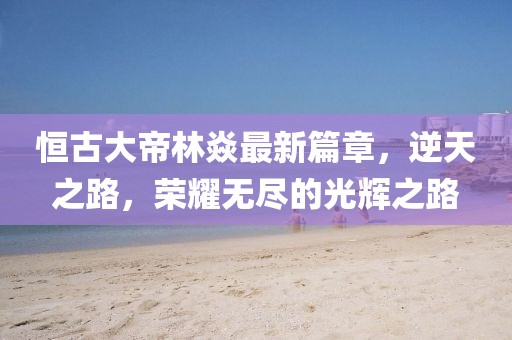 恒古大帝林焱最新篇章，逆天之路，荣耀无尽的光辉之路