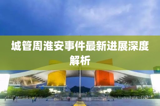 城管周淮安事件最新进展深度解析