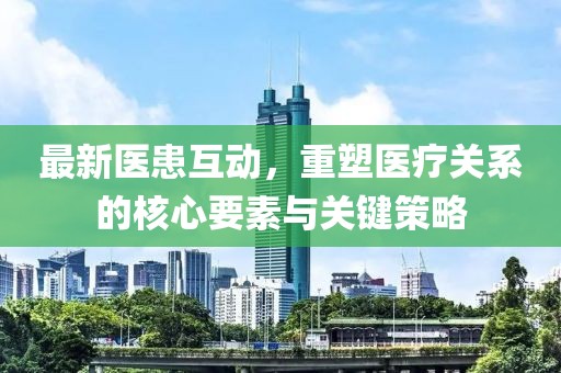 最新医患互动，重塑医疗关系的核心要素与关键策略