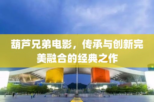 葫芦兄弟电影，传承与创新完美融合的经典之作