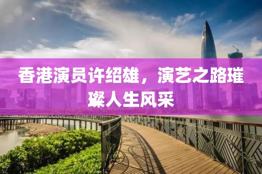 香港演员许绍雄，演艺之路璀璨人生风采