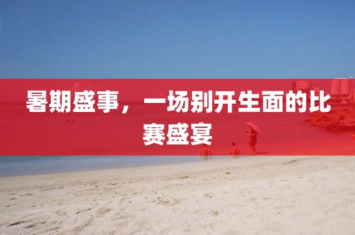 暑期盛事，一场别开生面的比赛盛宴